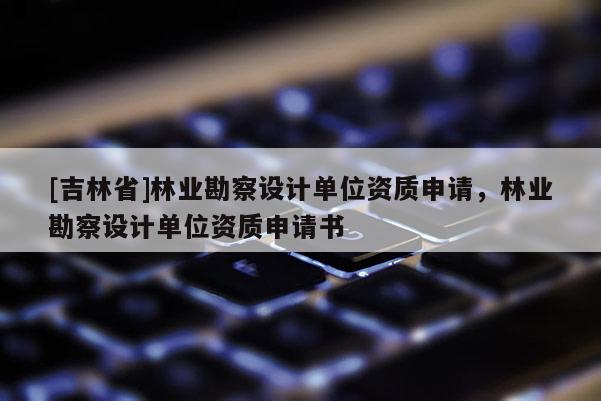 [吉林省]林业勘察设计单位资质申请，林业勘察设计单位资质申请书