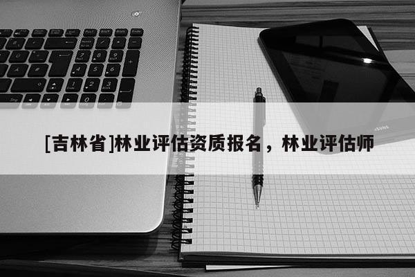 [吉林省]林业评估资质报名，林业评估师