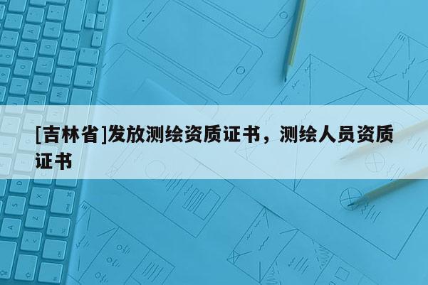 [吉林省]发放测绘资质证书，测绘人员资质证书