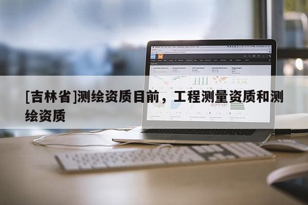 [吉林省]测绘资质目前，工程测量资质和测绘资质