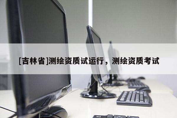 [吉林省]测绘资质试运行，测绘资质考试
