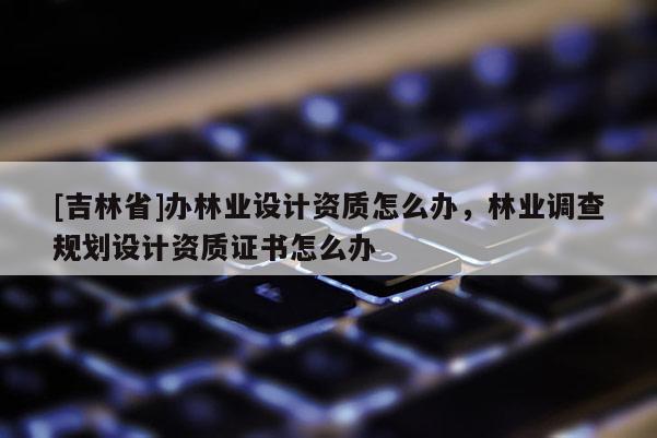[吉林省]办林业设计资质怎么办，林业调查规划设计资质证书怎么办