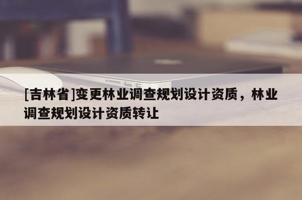 [吉林省]变更林业调查规划设计资质，林业调查规划设计资质转让