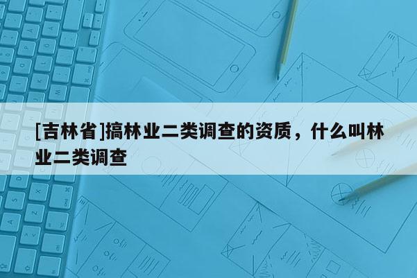 [吉林省]搞林业二类调查的资质，什么叫林业二类调查