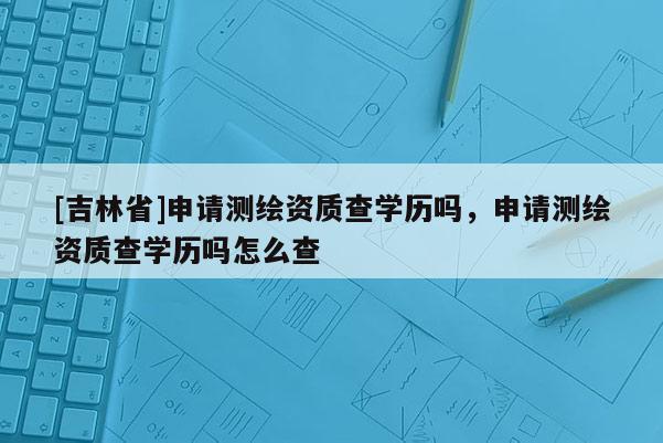 [吉林省]申请测绘资质查学历吗，申请测绘资质查学历吗怎么查