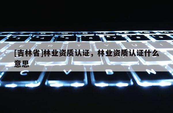 [吉林省]林业资质认证，林业资质认证什么意思