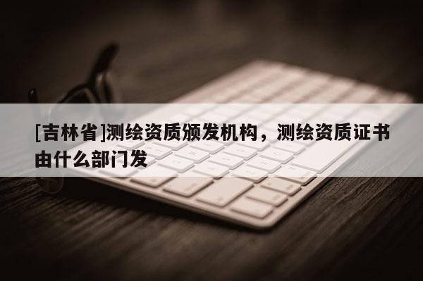 [吉林省]测绘资质颁发机构，测绘资质证书由什么部门发