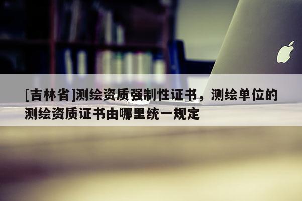 [吉林省]测绘资质强制性证书，测绘单位的测绘资质证书由哪里统一规定