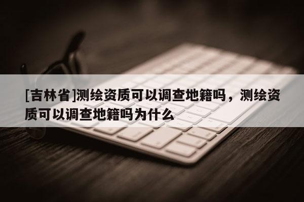 [吉林省]测绘资质可以调查地籍吗，测绘资质可以调查地籍吗为什么