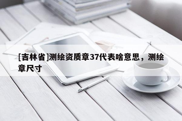 [吉林省]测绘资质章37代表啥意思，测绘章尺寸