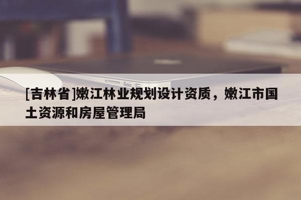 [吉林省]嫩江林业规划设计资质，嫩江市国土资源和房屋管理局