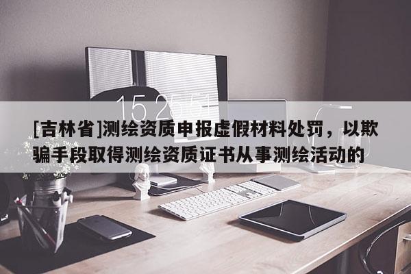 [吉林省]测绘资质申报虚假材料处罚，以欺骗手段取得测绘资质证书从事测绘活动的