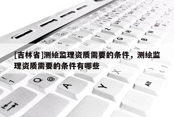 [吉林省]测绘监理资质需要的条件，测绘监理资质需要的条件有哪些