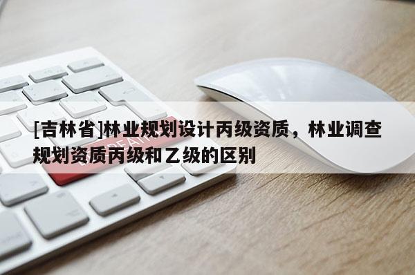 [吉林省]林业规划设计丙级资质，林业调查规划资质丙级和乙级的区别