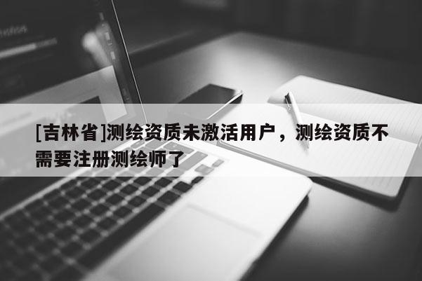 [吉林省]测绘资质未激活用户，测绘资质不需要注册测绘师了