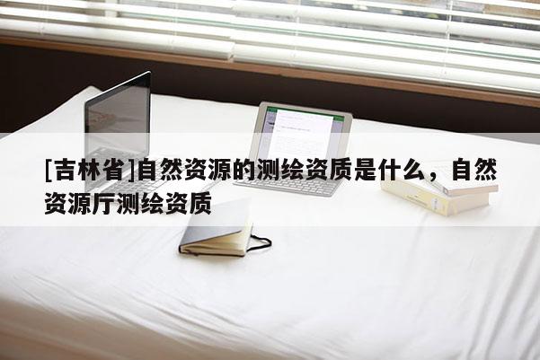 [吉林省]自然资源的测绘资质是什么，自然资源厅测绘资质