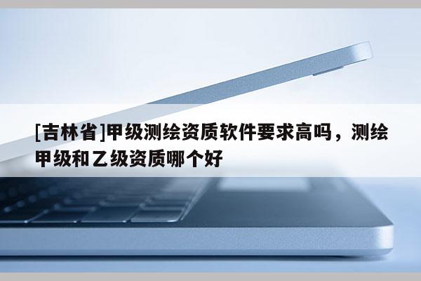 [吉林省]甲级测绘资质软件要求高吗，测绘甲级和乙级资质哪个好