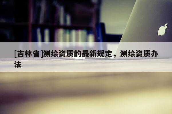 [吉林省]测绘资质的最新规定，测绘资质办法
