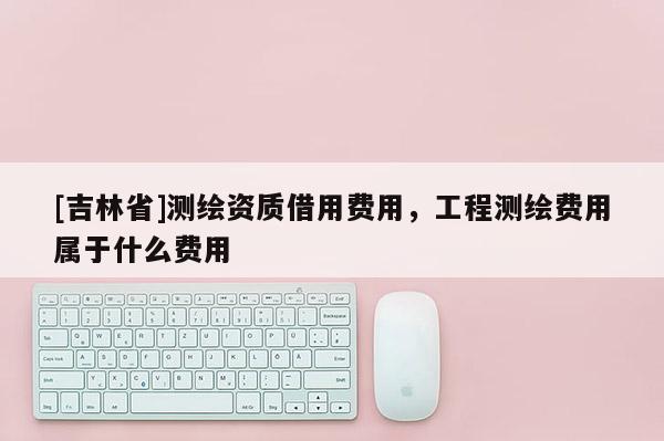 [吉林省]测绘资质借用费用，工程测绘费用属于什么费用
