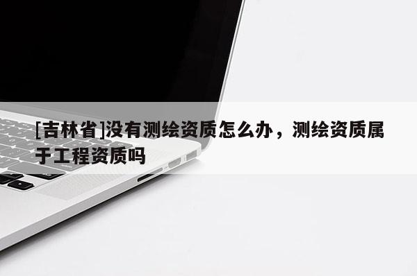 [吉林省]没有测绘资质怎么办，测绘资质属于工程资质吗