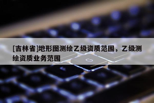 [吉林省]地形图测绘乙级资质范围，乙级测绘资质业务范围