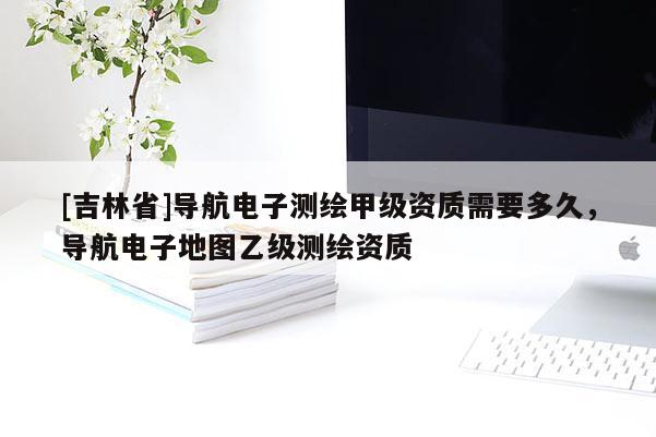 [吉林省]导航电子测绘甲级资质需要多久，导航电子地图乙级测绘资质