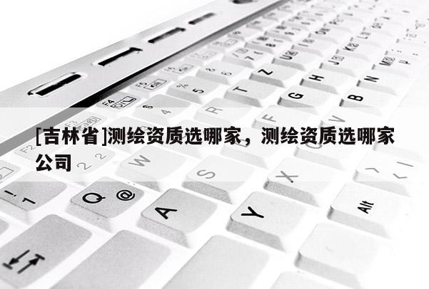 [吉林省]测绘资质选哪家，测绘资质选哪家公司