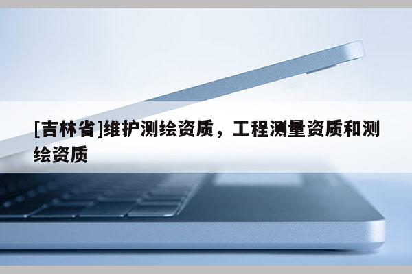 [吉林省]维护测绘资质，工程测量资质和测绘资质