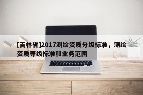 [吉林省]2017测绘资质分级标准，测绘资质等级标准和业务范围