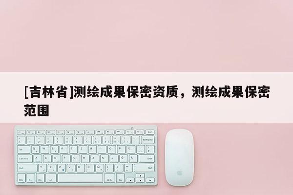 [吉林省]测绘成果保密资质，测绘成果保密范围