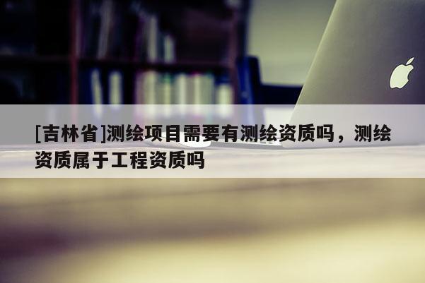 [吉林省]测绘项目需要有测绘资质吗，测绘资质属于工程资质吗
