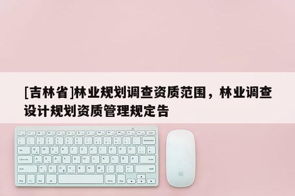 [吉林省]林业规划调查资质范围，林业调查设计规划资质管理规定告