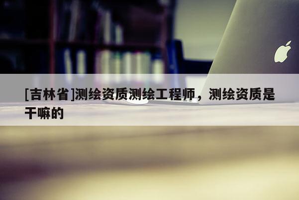 [吉林省]测绘资质测绘工程师，测绘资质是干嘛的