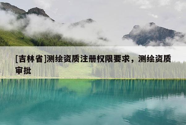 [吉林省]测绘资质注册权限要求，测绘资质审批