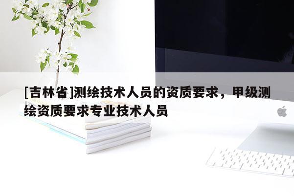 [吉林省]测绘技术人员的资质要求，甲级测绘资质要求专业技术人员