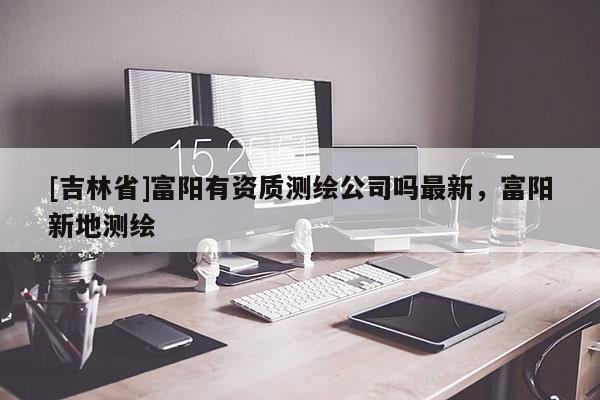 [吉林省]富阳有资质测绘公司吗最新，富阳新地测绘