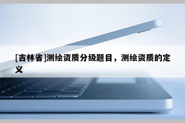 [吉林省]测绘资质分级题目，测绘资质的定义