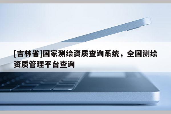 [吉林省]国家测绘资质查询系统，全国测绘资质管理平台查询