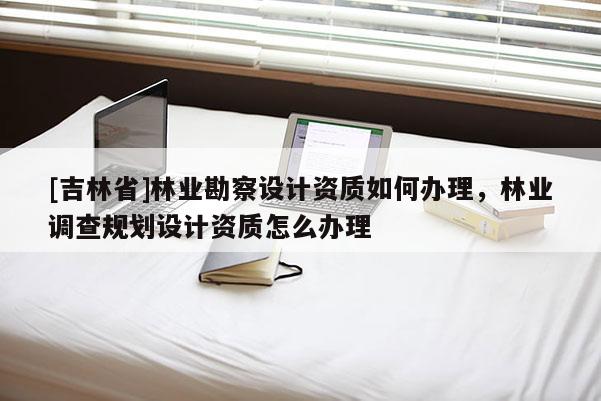 [吉林省]林业勘察设计资质如何办理，林业调查规划设计资质怎么办理