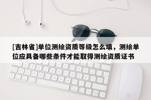 [吉林省]单位测绘资质等级怎么填，测绘单位应具备哪些条件才能取得测绘资质证书