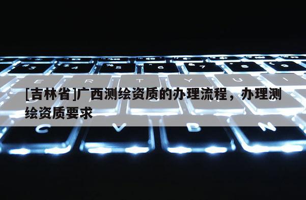 [吉林省]广西测绘资质的办理流程，办理测绘资质要求