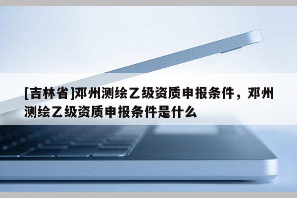 [吉林省]邓州测绘乙级资质申报条件，邓州测绘乙级资质申报条件是什么
