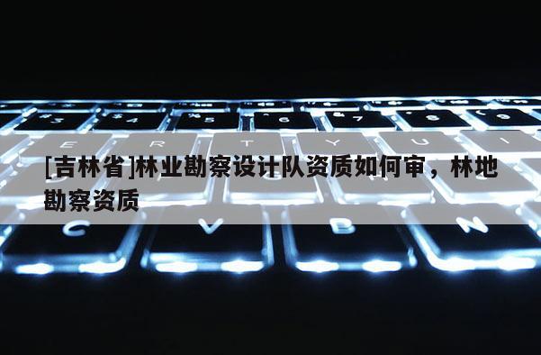 [吉林省]林业勘察设计队资质如何审，林地勘察资质