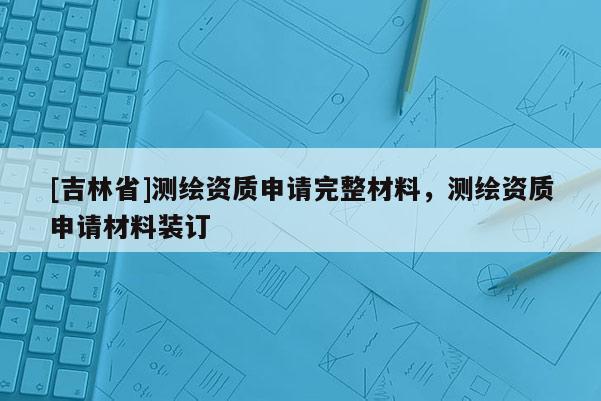 [吉林省]测绘资质申请完整材料，测绘资质申请材料装订