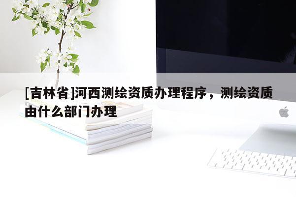 [吉林省]河西测绘资质办理程序，测绘资质由什么部门办理