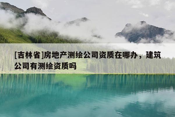 [吉林省]房地产测绘公司资质在哪办，建筑公司有测绘资质吗