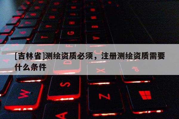 [吉林省]测绘资质必须，注册测绘资质需要什么条件