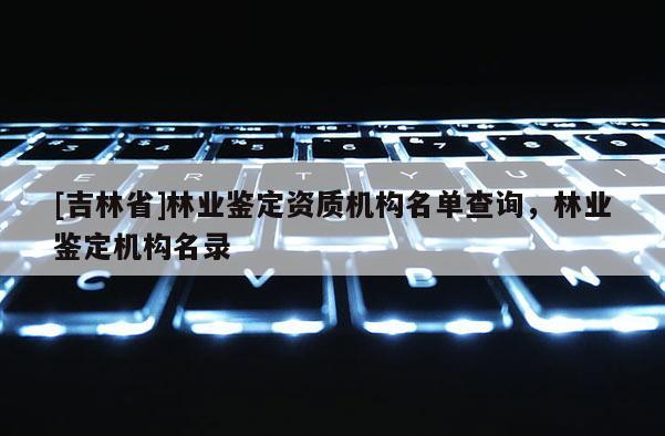 [吉林省]林业鉴定资质机构名单查询，林业鉴定机构名录