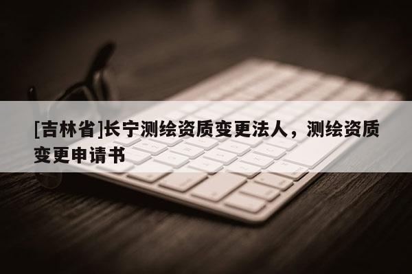 [吉林省]长宁测绘资质变更法人，测绘资质变更申请书
