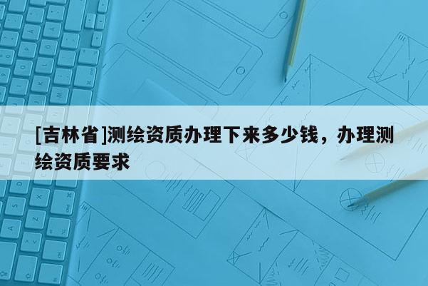 [吉林省]测绘资质办理下来多少钱，办理测绘资质要求